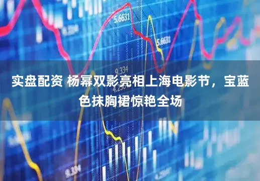 实盘配资 杨幂双影亮相上海电影节，宝蓝色抹胸裙惊艳全场