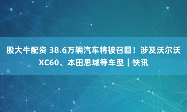 股大牛配资 38.6万辆汽车将被召回！涉及沃尔沃XC60、本田思域等车型｜快讯
