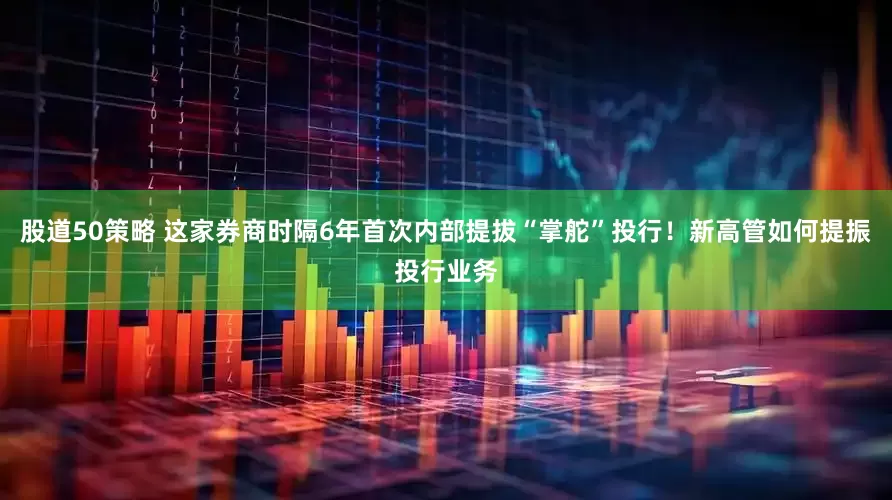 股道50策略 这家券商时隔6年首次内部提拔“掌舵”投行！新高管如何提振投行业务