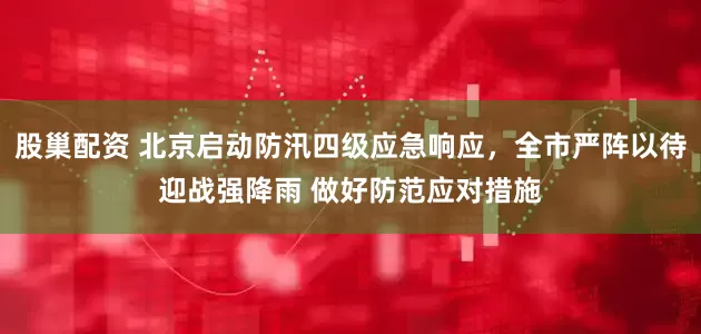 股巢配资 北京启动防汛四级应急响应，全市严阵以待迎战强降雨 做好防范应对措施