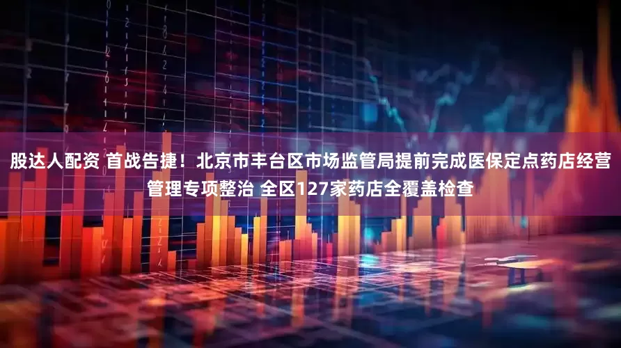 股达人配资 首战告捷！北京市丰台区市场监管局提前完成医保定点药店经营管理专项整治 全区127家药店全覆盖检查