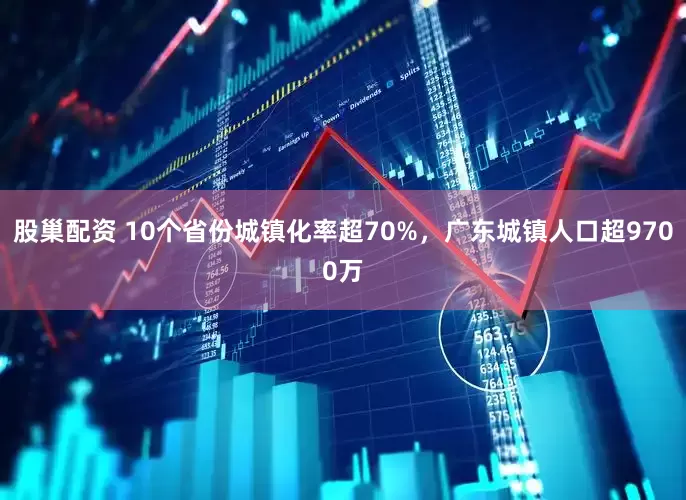 股巢配资 10个省份城镇化率超70%，广东城镇人口超9700万
