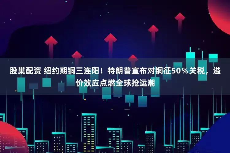 股巢配资 纽约期铜三连阳！特朗普宣布对铜征50％关税，溢价效应点燃全球抢运潮