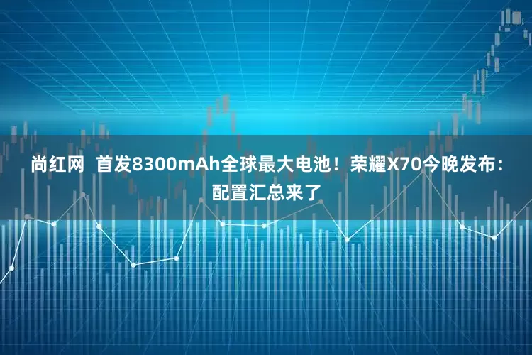尚红网  首发8300mAh全球最大电池！荣耀X70今晚发布：配置汇总来了