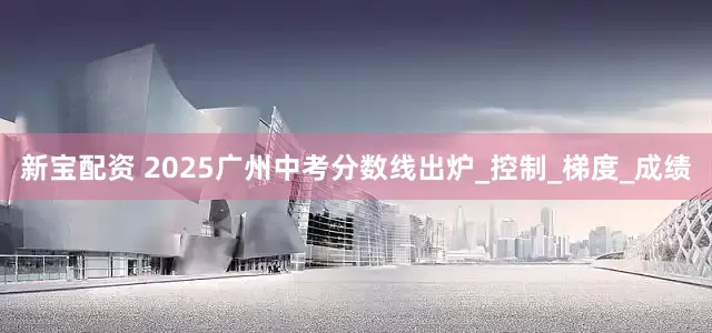 新宝配资 2025广州中考分数线出炉_控制_梯度_成绩