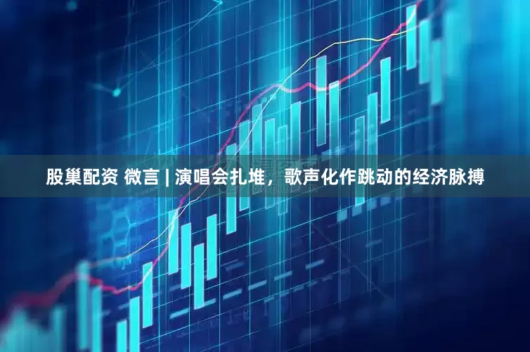 股巢配资 微言 | 演唱会扎堆,歌声化作跳动的经济脉搏