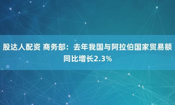 股达人配资 商务部：去年我国与阿拉伯国家贸易额同比增长2.3%