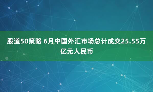 股道50策略 6月中国外汇市场总计成交25.55万亿元人民币