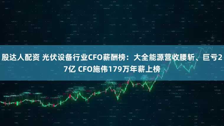 股达人配资 光伏设备行业CFO薪酬榜：大全能源营收腰斩、巨亏27亿 CFO施伟179万年薪上榜