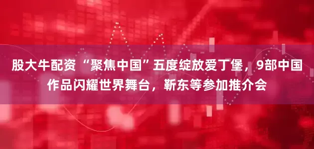 股大牛配资 “聚焦中国”五度绽放爱丁堡，9部中国作品闪耀世界舞台，靳东等参加推介会