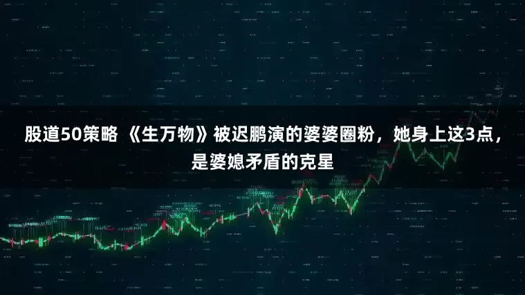 股道50策略 《生万物》被迟鹏演的婆婆圈粉，她身上这3点，是婆媳矛盾的克星