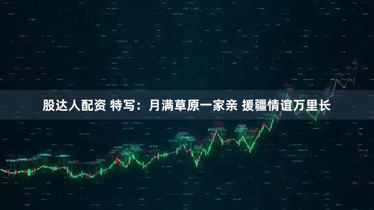 股达人配资 特写：月满草原一家亲 援疆情谊万里长