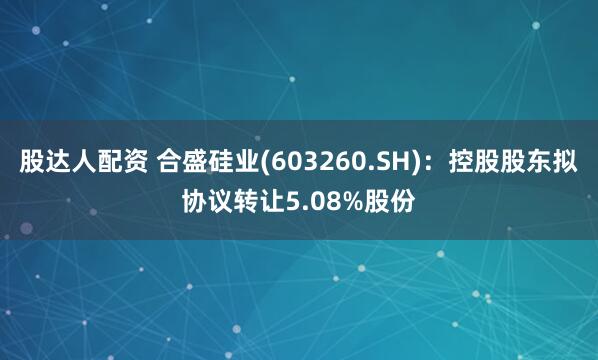 股达人配资 合盛硅业(603260.SH)：控股股东拟协议转让5.08%股份