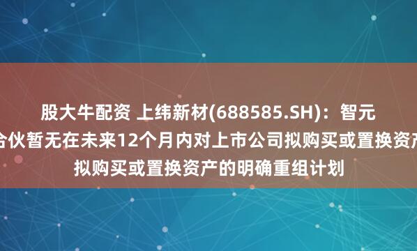 股大牛配资 上纬新材(688585.SH)：智元恒岳和致远新创合伙暂无在未来12个月内对上市公司拟购买或置换资产的明确重组计划