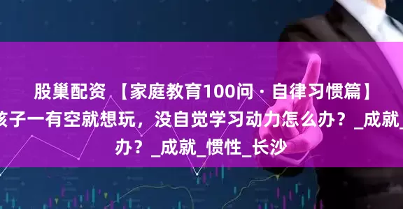 股巢配资 【家庭教育100问 · 自律习惯篇】问题56：孩子一有空就想玩，没自觉学习动力怎么办？_成就_惯性_长沙