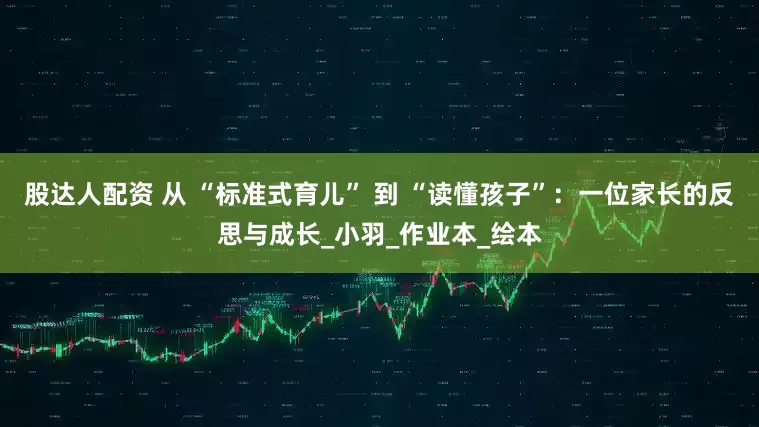 股达人配资 从 “标准式育儿” 到 “读懂孩子”：一位家长的反思与成长_小羽_作业本_绘本