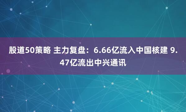 股道50策略 主力复盘：6.66亿流入中国核建 9.47亿流出中兴通讯