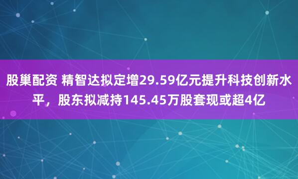 股巢配资 精智达拟定增29.59亿元提升科技创新水平，股东拟减持145.45万股套现或超4亿
