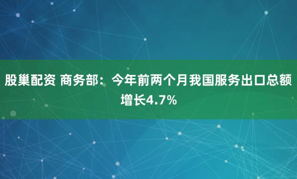 股巢配资 商务部：今年前两个月我国服务出口总额增长4.7%