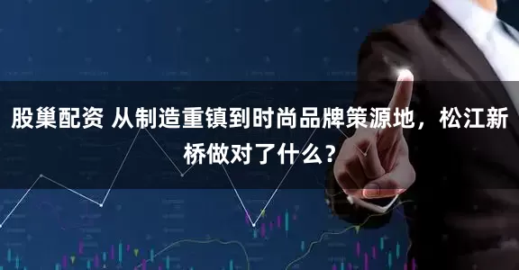股巢配资 从制造重镇到时尚品牌策源地，松江新桥做对了什么？