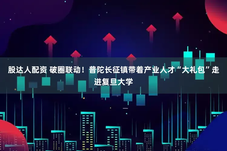 股达人配资 破圈联动！普陀长征镇带着产业人才“大礼包”走进复旦大学