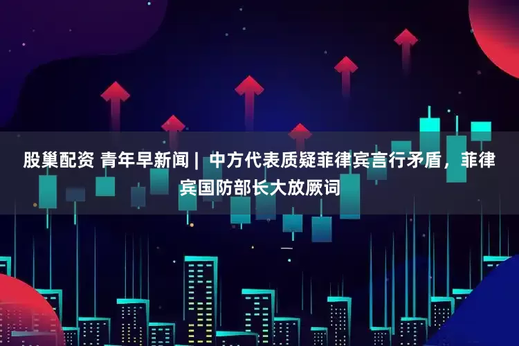 股巢配资 青年早新闻 |  中方代表质疑菲律宾言行矛盾，菲律宾国防部长大放厥词