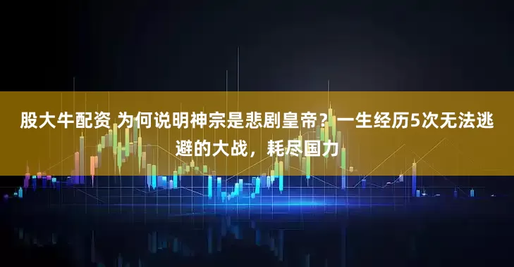 股大牛配资 为何说明神宗是悲剧皇帝？一生经历5次无法逃避的大战，耗尽国力