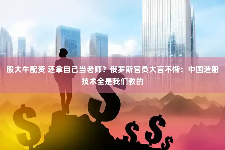 股大牛配资 还拿自己当老师？俄罗斯官员大言不惭：中国造船技术全是我们教的