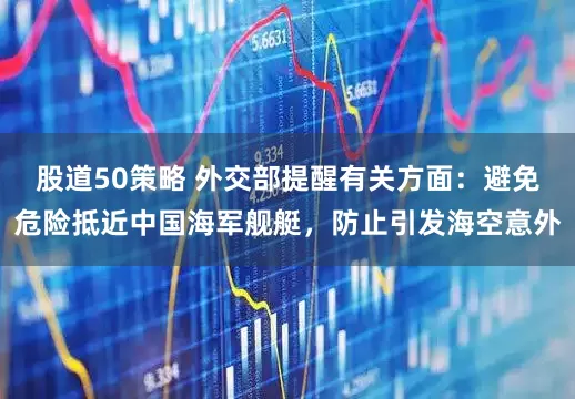 股道50策略 外交部提醒有关方面：避免危险抵近中国海军舰艇，防止引发海空意外